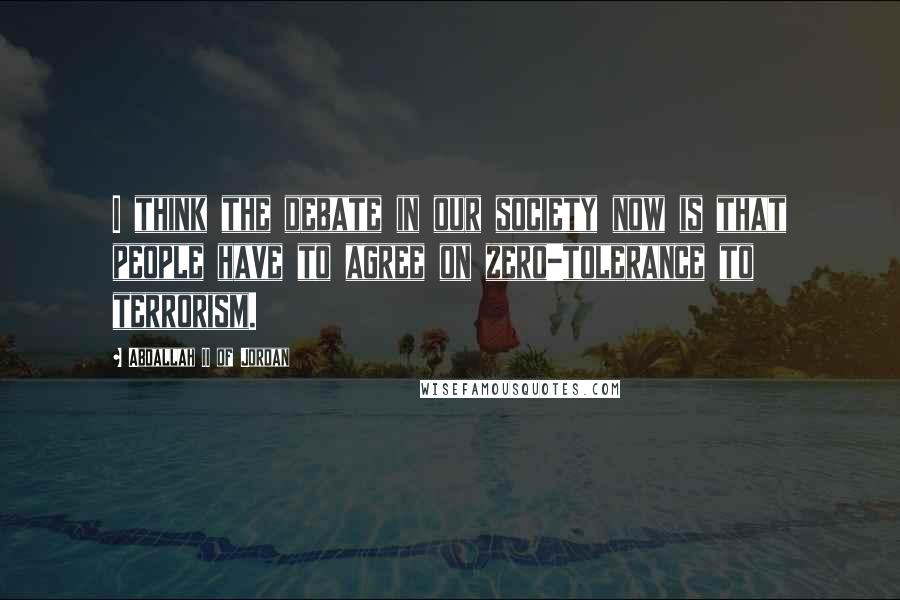 Abdallah II Of Jordan Quotes: I think the debate in our society now is that people have to agree on zero-tolerance to terrorism.
