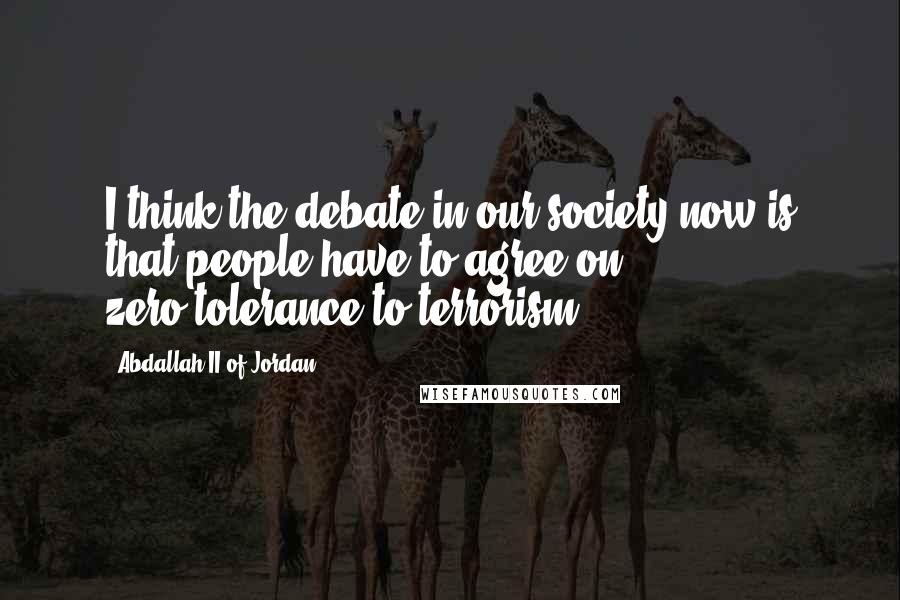 Abdallah II Of Jordan Quotes: I think the debate in our society now is that people have to agree on zero-tolerance to terrorism.