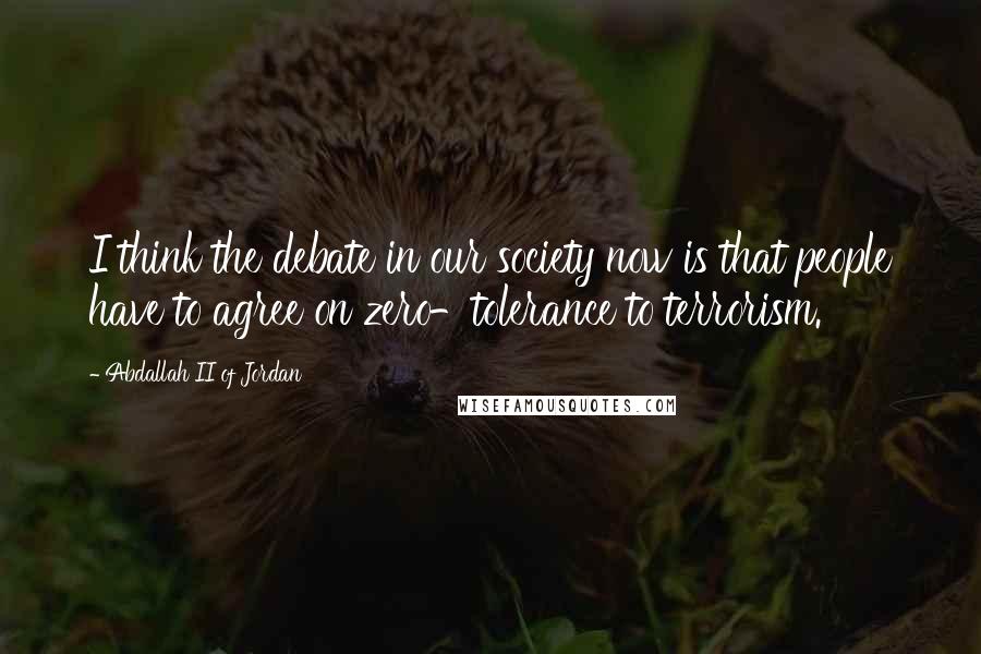 Abdallah II Of Jordan Quotes: I think the debate in our society now is that people have to agree on zero-tolerance to terrorism.