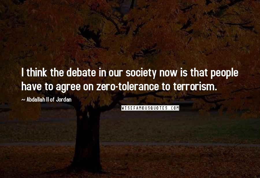 Abdallah II Of Jordan Quotes: I think the debate in our society now is that people have to agree on zero-tolerance to terrorism.