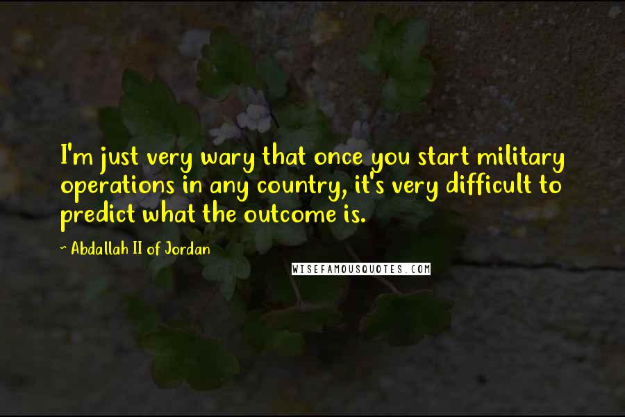 Abdallah II Of Jordan Quotes: I'm just very wary that once you start military operations in any country, it's very difficult to predict what the outcome is.