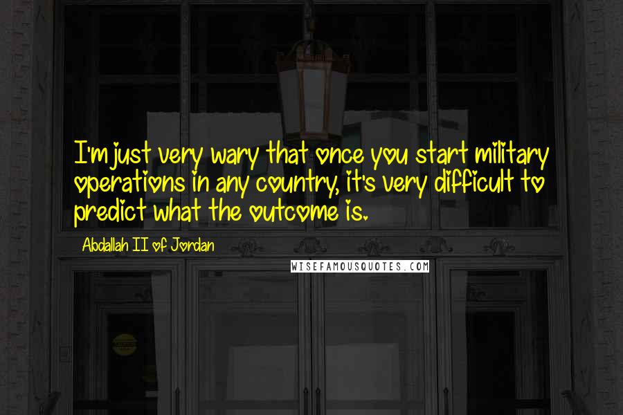 Abdallah II Of Jordan Quotes: I'm just very wary that once you start military operations in any country, it's very difficult to predict what the outcome is.