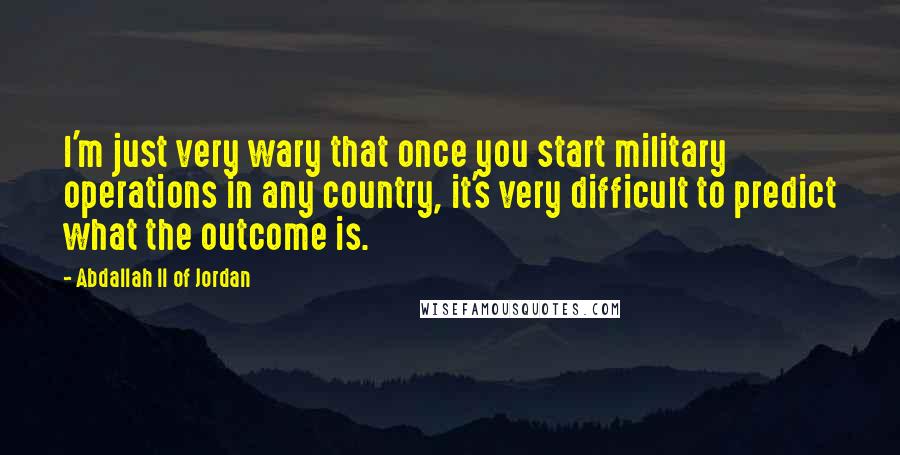 Abdallah II Of Jordan Quotes: I'm just very wary that once you start military operations in any country, it's very difficult to predict what the outcome is.