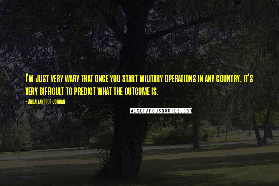 Abdallah II Of Jordan Quotes: I'm just very wary that once you start military operations in any country, it's very difficult to predict what the outcome is.