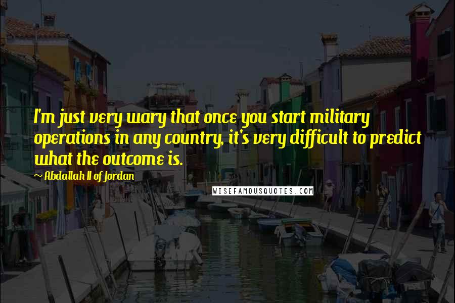 Abdallah II Of Jordan Quotes: I'm just very wary that once you start military operations in any country, it's very difficult to predict what the outcome is.