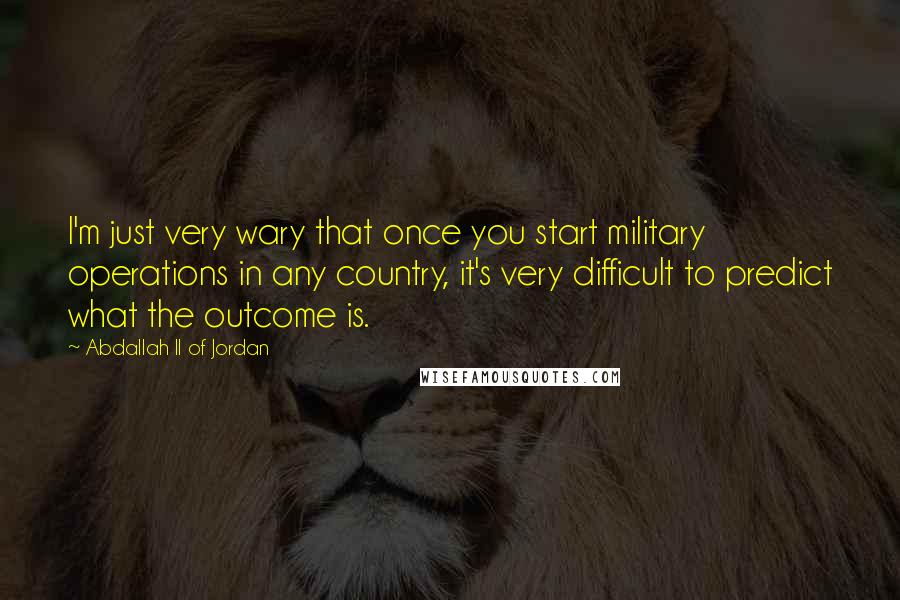 Abdallah II Of Jordan Quotes: I'm just very wary that once you start military operations in any country, it's very difficult to predict what the outcome is.