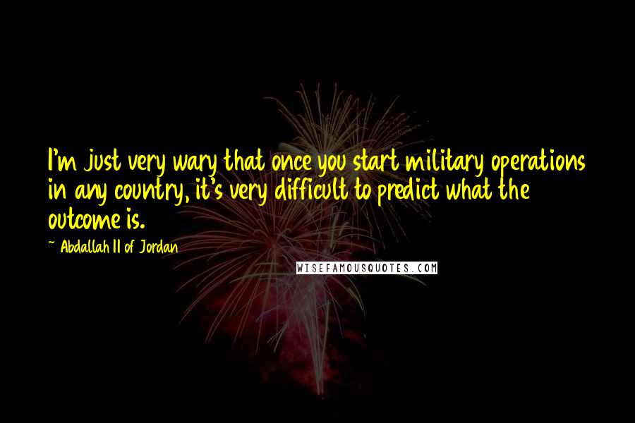 Abdallah II Of Jordan Quotes: I'm just very wary that once you start military operations in any country, it's very difficult to predict what the outcome is.