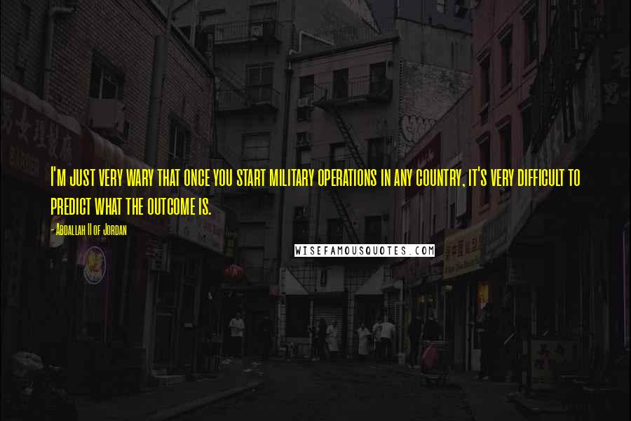 Abdallah II Of Jordan Quotes: I'm just very wary that once you start military operations in any country, it's very difficult to predict what the outcome is.