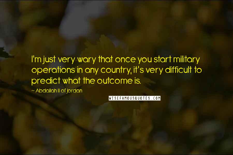 Abdallah II Of Jordan Quotes: I'm just very wary that once you start military operations in any country, it's very difficult to predict what the outcome is.