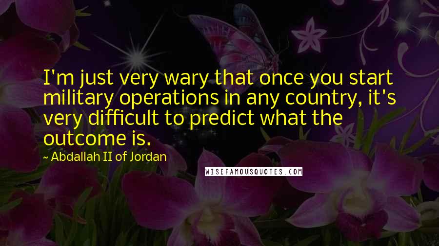 Abdallah II Of Jordan Quotes: I'm just very wary that once you start military operations in any country, it's very difficult to predict what the outcome is.