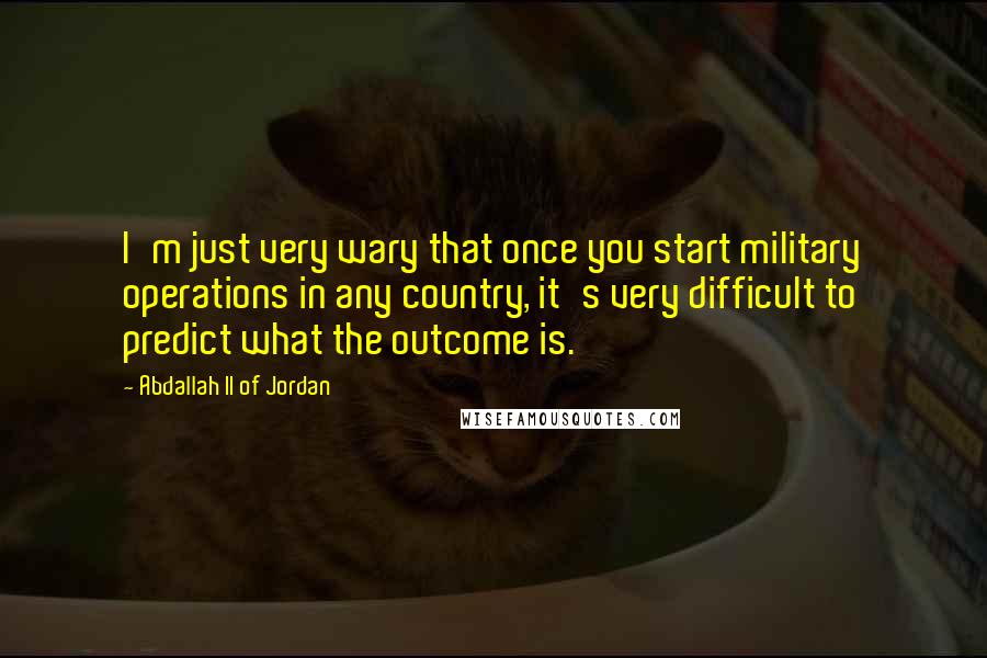 Abdallah II Of Jordan Quotes: I'm just very wary that once you start military operations in any country, it's very difficult to predict what the outcome is.