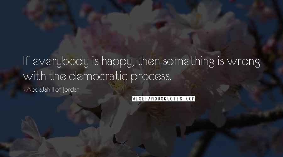 Abdallah II Of Jordan Quotes: If everybody is happy, then something is wrong with the democratic process.