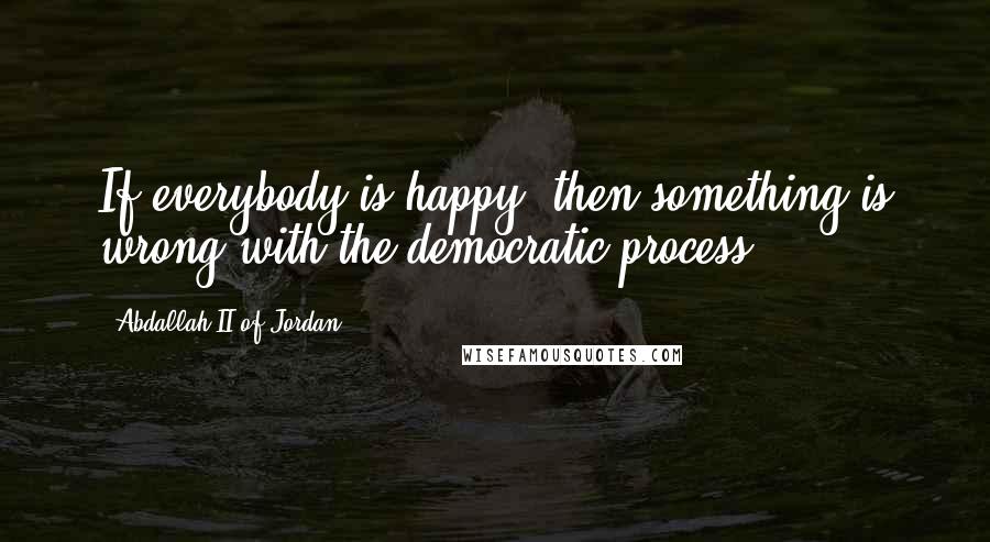 Abdallah II Of Jordan Quotes: If everybody is happy, then something is wrong with the democratic process.