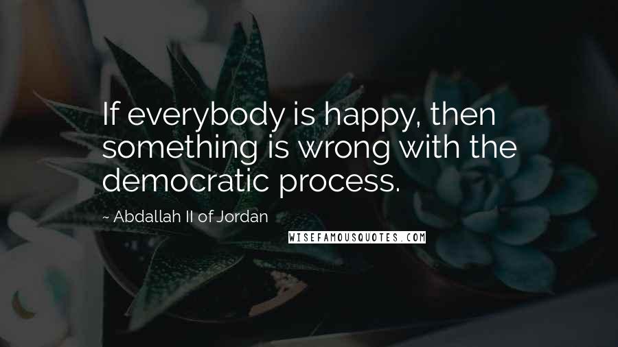 Abdallah II Of Jordan Quotes: If everybody is happy, then something is wrong with the democratic process.