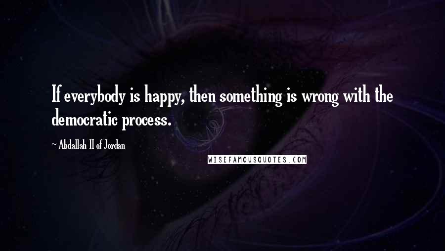 Abdallah II Of Jordan Quotes: If everybody is happy, then something is wrong with the democratic process.