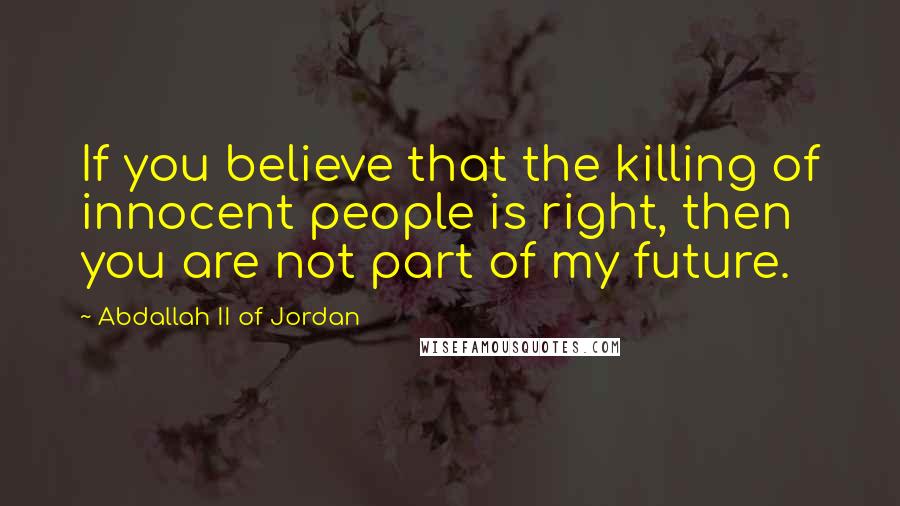 Abdallah II Of Jordan Quotes: If you believe that the killing of innocent people is right, then you are not part of my future.