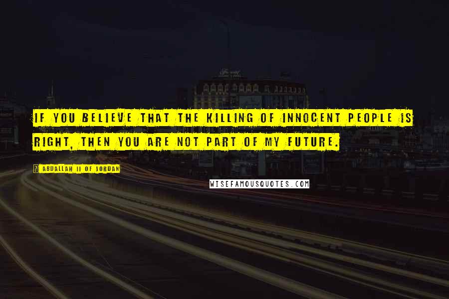 Abdallah II Of Jordan Quotes: If you believe that the killing of innocent people is right, then you are not part of my future.