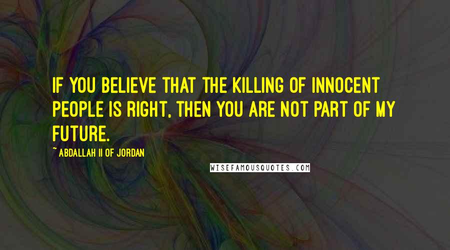 Abdallah II Of Jordan Quotes: If you believe that the killing of innocent people is right, then you are not part of my future.