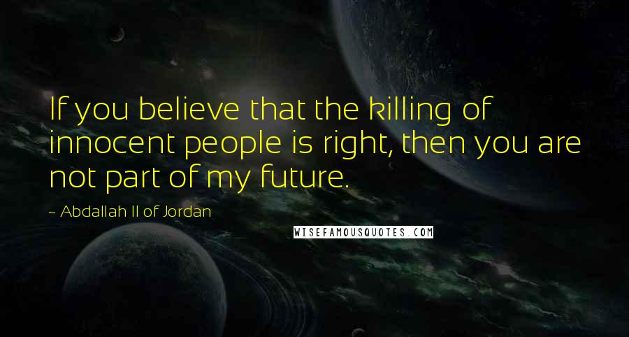 Abdallah II Of Jordan Quotes: If you believe that the killing of innocent people is right, then you are not part of my future.