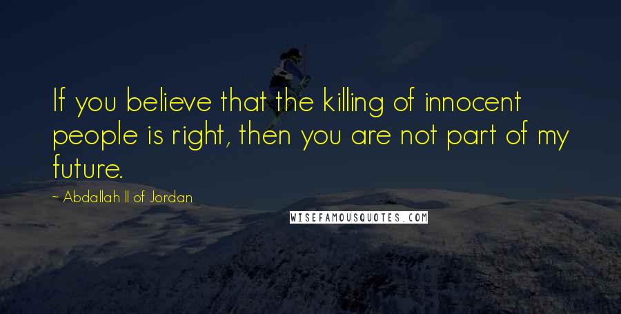 Abdallah II Of Jordan Quotes: If you believe that the killing of innocent people is right, then you are not part of my future.