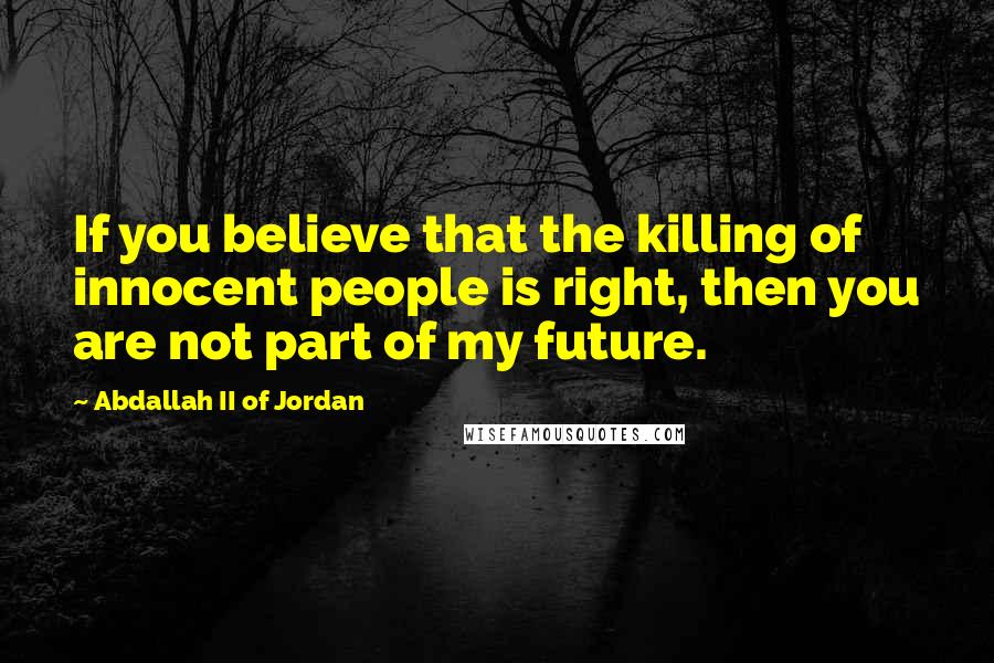 Abdallah II Of Jordan Quotes: If you believe that the killing of innocent people is right, then you are not part of my future.