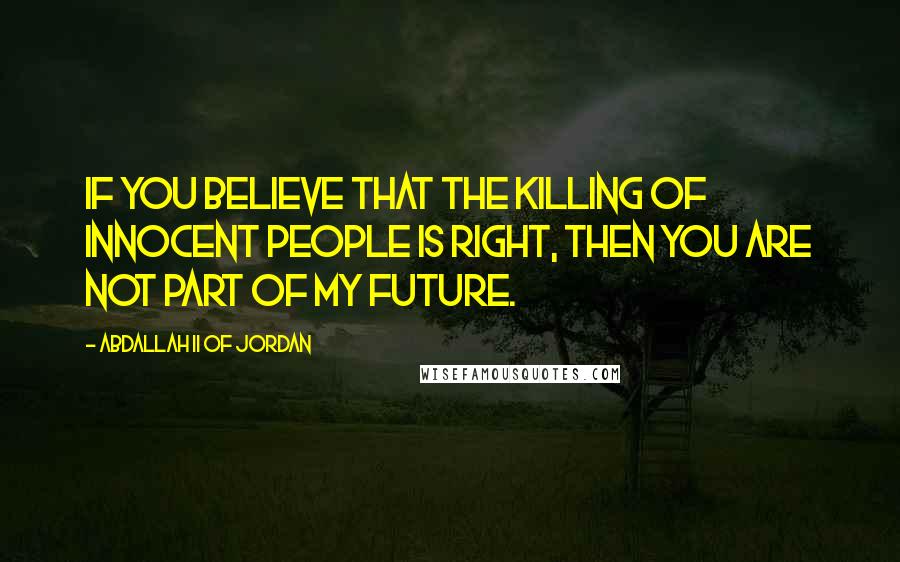 Abdallah II Of Jordan Quotes: If you believe that the killing of innocent people is right, then you are not part of my future.