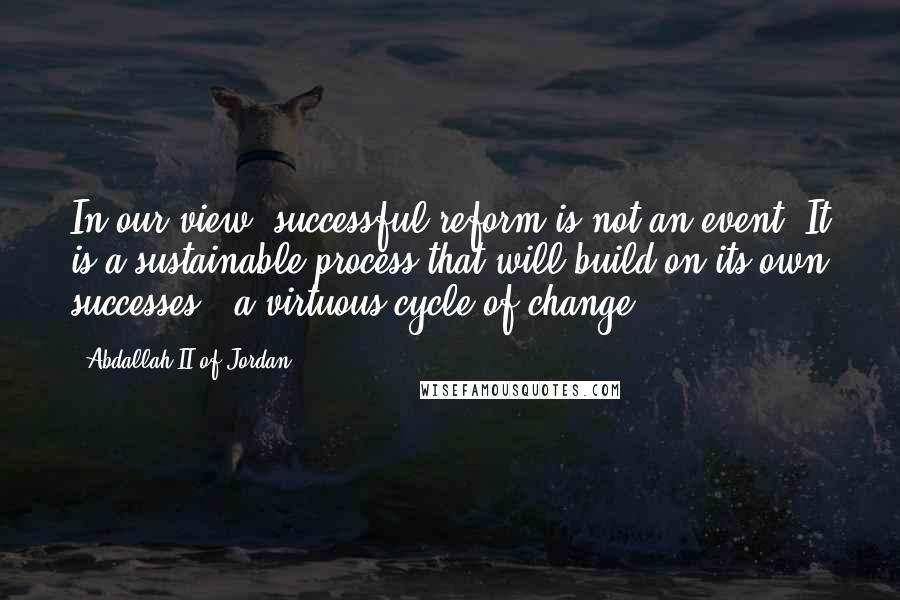 Abdallah II Of Jordan Quotes: In our view, successful reform is not an event. It is a sustainable process that will build on its own successes - a virtuous cycle of change.