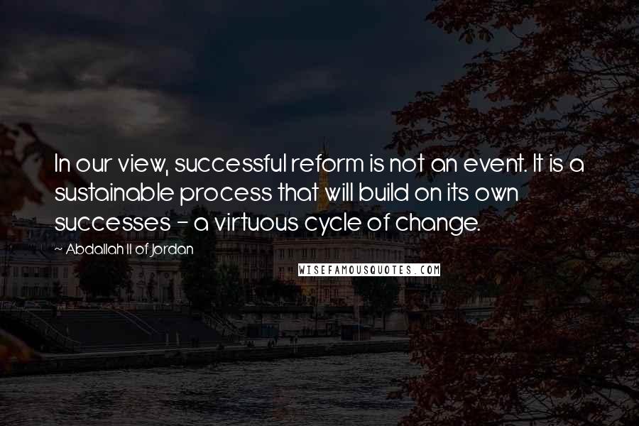 Abdallah II Of Jordan Quotes: In our view, successful reform is not an event. It is a sustainable process that will build on its own successes - a virtuous cycle of change.