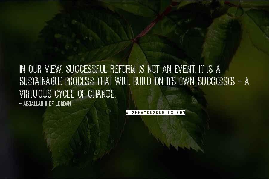 Abdallah II Of Jordan Quotes: In our view, successful reform is not an event. It is a sustainable process that will build on its own successes - a virtuous cycle of change.