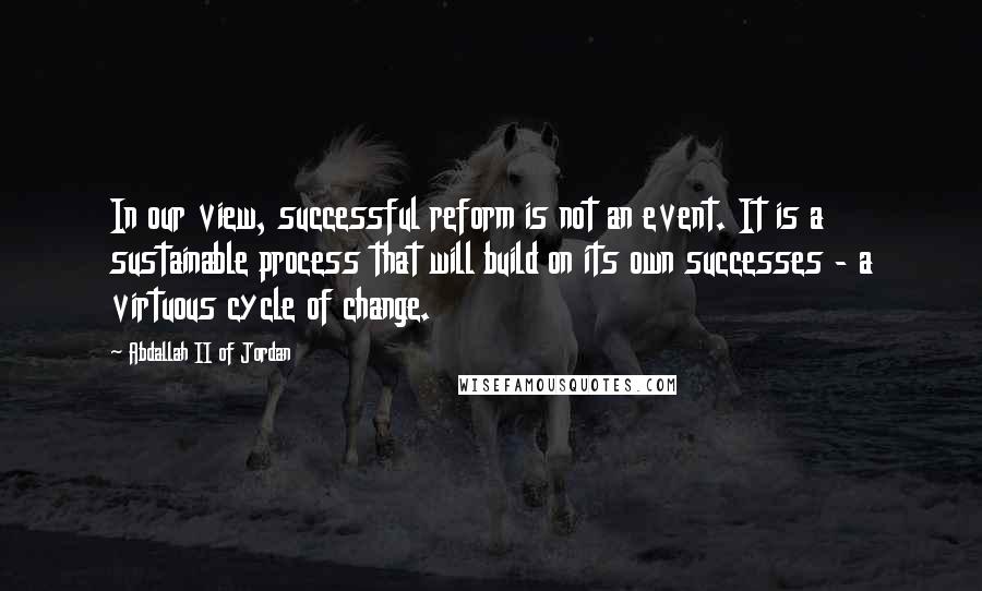 Abdallah II Of Jordan Quotes: In our view, successful reform is not an event. It is a sustainable process that will build on its own successes - a virtuous cycle of change.