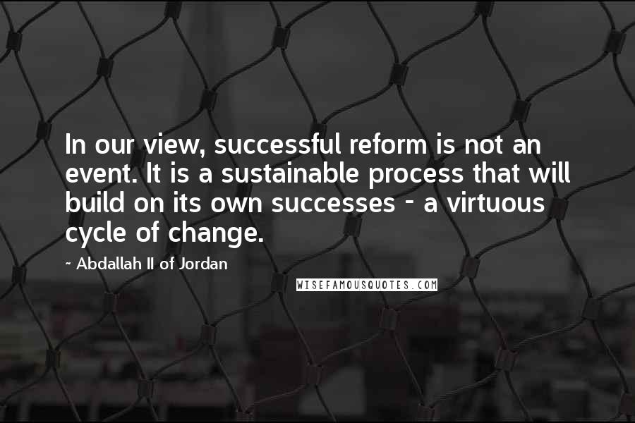 Abdallah II Of Jordan Quotes: In our view, successful reform is not an event. It is a sustainable process that will build on its own successes - a virtuous cycle of change.