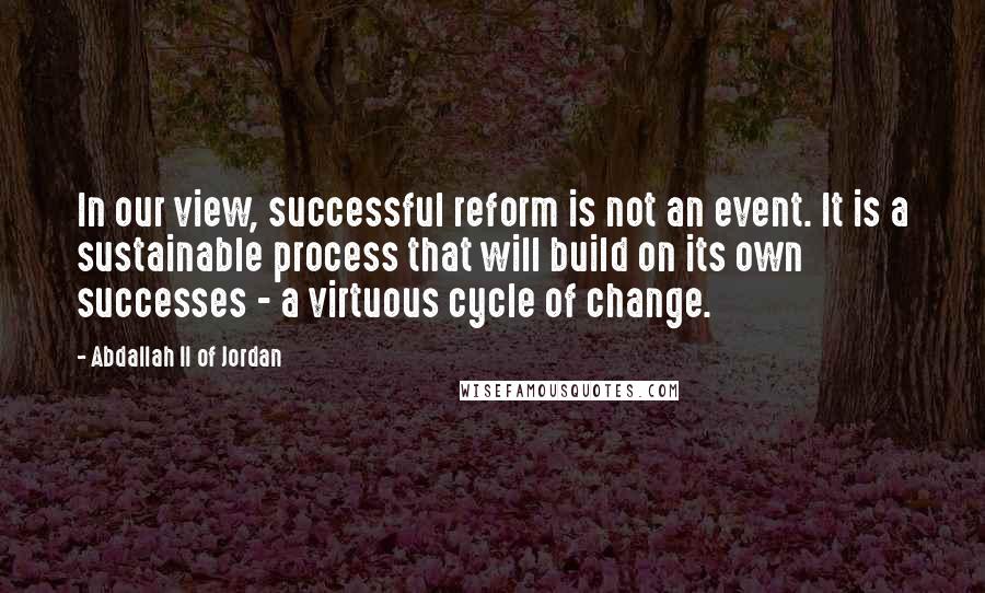 Abdallah II Of Jordan Quotes: In our view, successful reform is not an event. It is a sustainable process that will build on its own successes - a virtuous cycle of change.