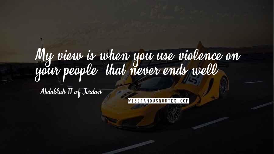 Abdallah II Of Jordan Quotes: My view is when you use violence on your people, that never ends well.