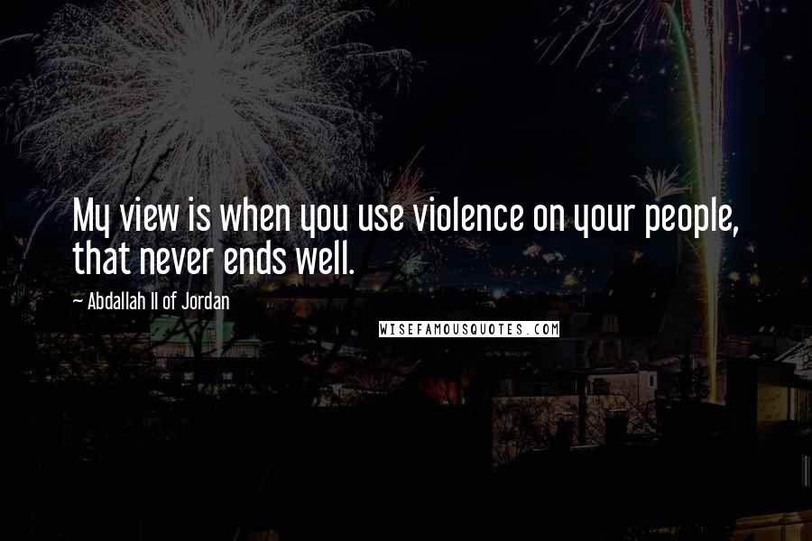 Abdallah II Of Jordan Quotes: My view is when you use violence on your people, that never ends well.