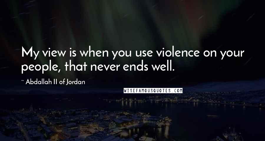 Abdallah II Of Jordan Quotes: My view is when you use violence on your people, that never ends well.