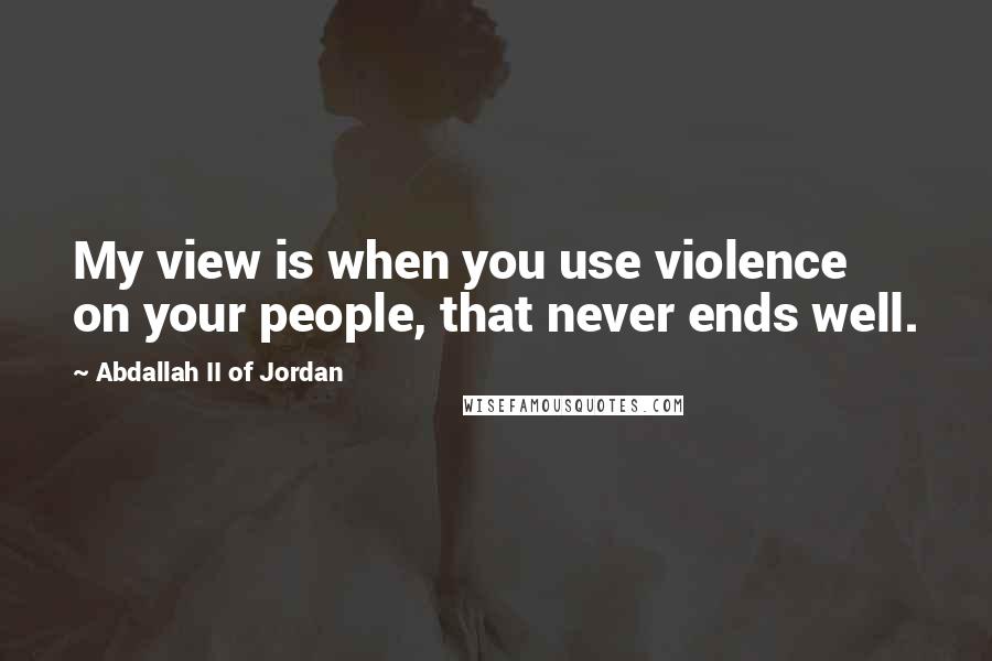 Abdallah II Of Jordan Quotes: My view is when you use violence on your people, that never ends well.