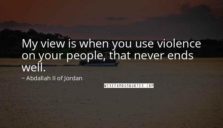 Abdallah II Of Jordan Quotes: My view is when you use violence on your people, that never ends well.