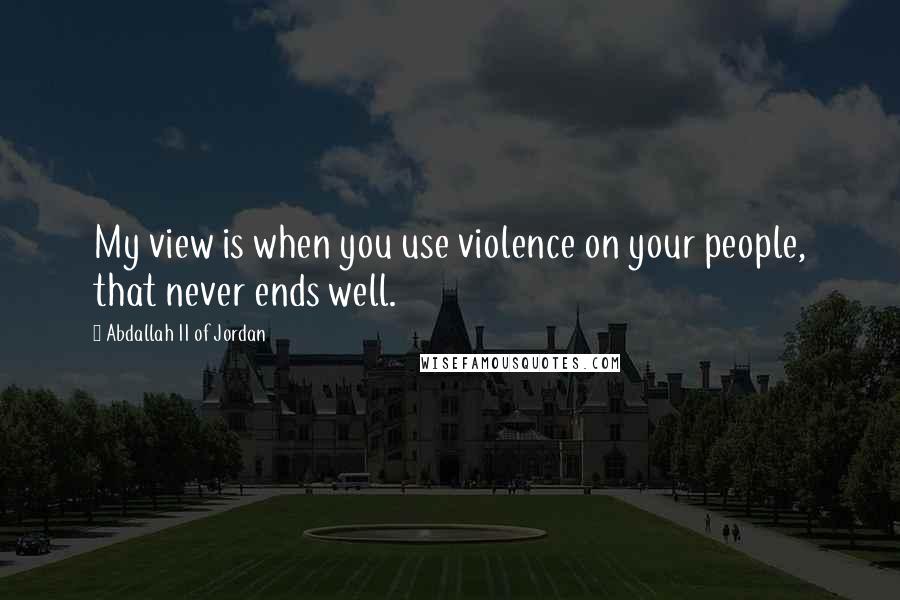 Abdallah II Of Jordan Quotes: My view is when you use violence on your people, that never ends well.