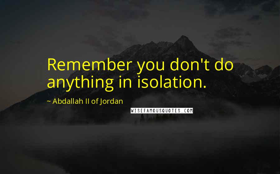 Abdallah II Of Jordan Quotes: Remember you don't do anything in isolation.