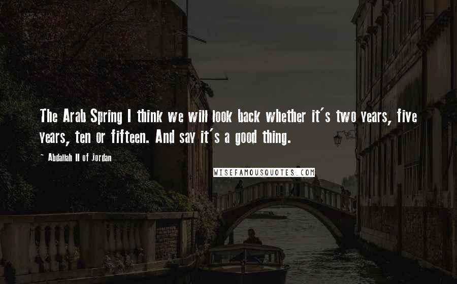 Abdallah II Of Jordan Quotes: The Arab Spring I think we will look back whether it's two years, five years, ten or fifteen. And say it's a good thing.