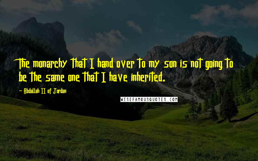 Abdallah II Of Jordan Quotes: The monarchy that I hand over to my son is not going to be the same one that I have inherited.