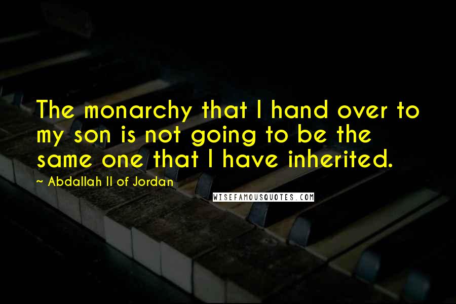 Abdallah II Of Jordan Quotes: The monarchy that I hand over to my son is not going to be the same one that I have inherited.