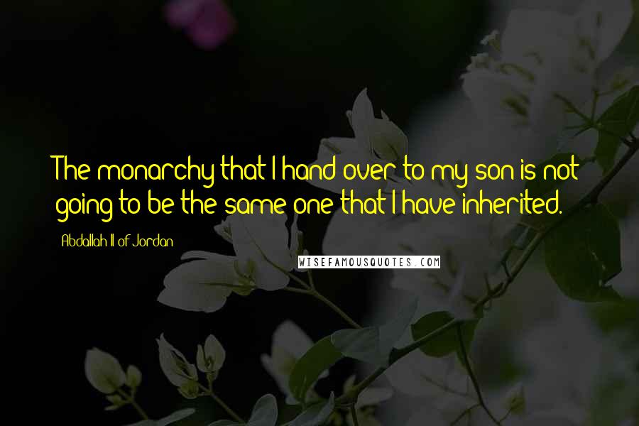 Abdallah II Of Jordan Quotes: The monarchy that I hand over to my son is not going to be the same one that I have inherited.