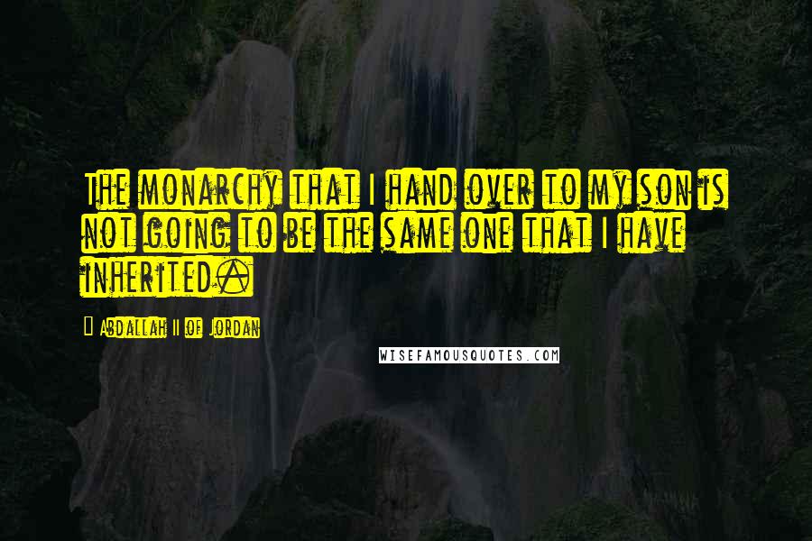 Abdallah II Of Jordan Quotes: The monarchy that I hand over to my son is not going to be the same one that I have inherited.