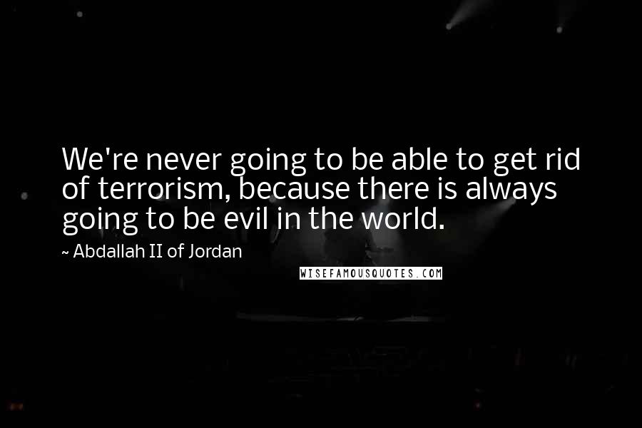 Abdallah II Of Jordan Quotes: We're never going to be able to get rid of terrorism, because there is always going to be evil in the world.