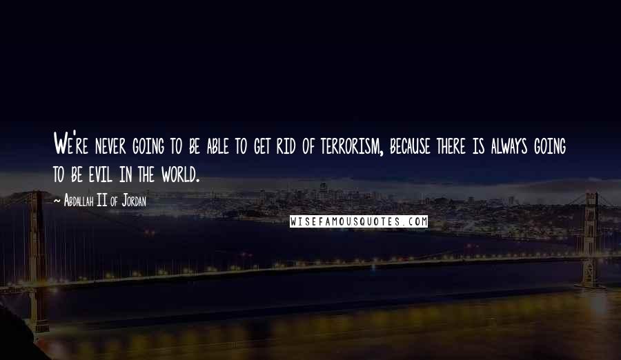 Abdallah II Of Jordan Quotes: We're never going to be able to get rid of terrorism, because there is always going to be evil in the world.