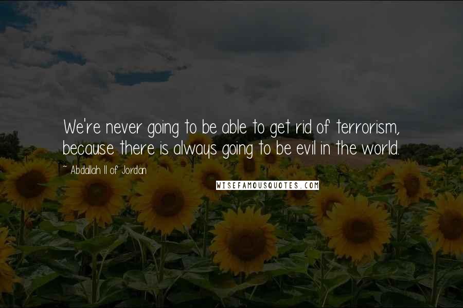 Abdallah II Of Jordan Quotes: We're never going to be able to get rid of terrorism, because there is always going to be evil in the world.