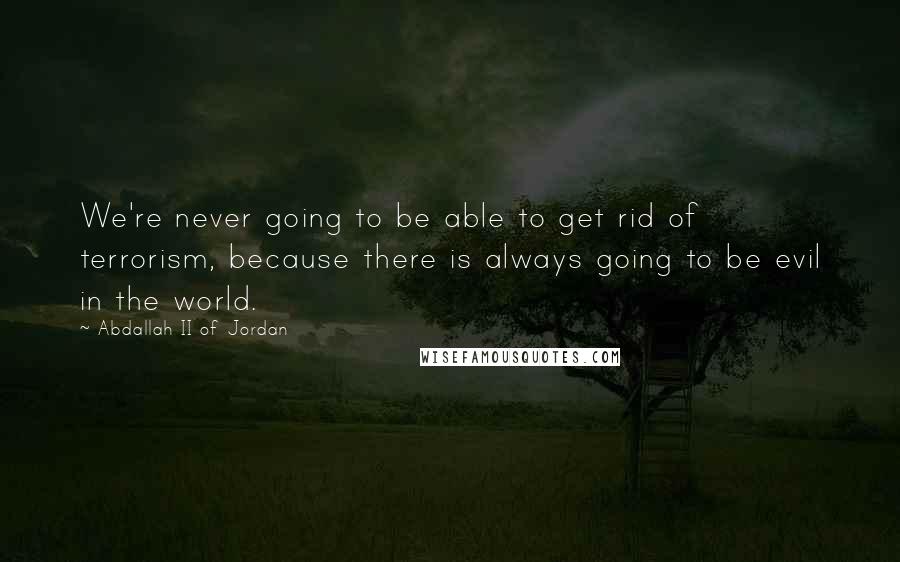 Abdallah II Of Jordan Quotes: We're never going to be able to get rid of terrorism, because there is always going to be evil in the world.