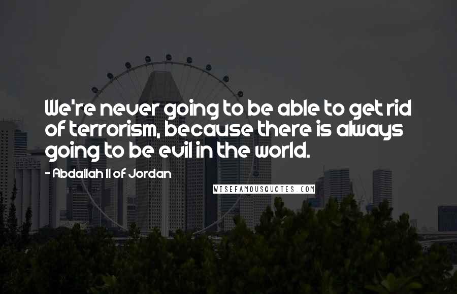 Abdallah II Of Jordan Quotes: We're never going to be able to get rid of terrorism, because there is always going to be evil in the world.