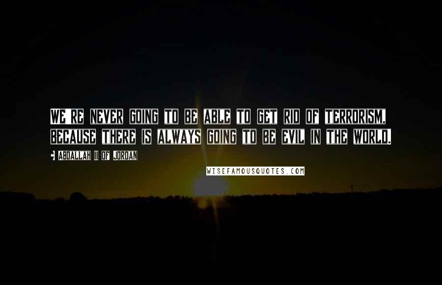 Abdallah II Of Jordan Quotes: We're never going to be able to get rid of terrorism, because there is always going to be evil in the world.